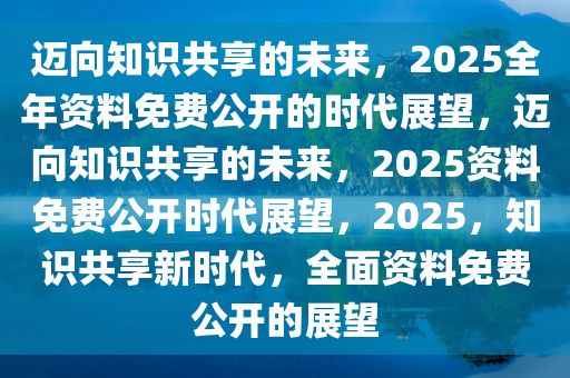 2025年全年资料免费公开,迈向公开透明，2025年全年资料免费公开展望